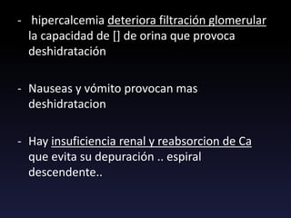 - hipercalcemia deteriora filtración glomerular
la capacidad de [] de orina que provoca
deshidratación
- Nauseas y vómito provocan mas
deshidratacion
- Hay insuficiencia renal y reabsorcion de Ca
que evita su depuración .. espiral
descendente..
 