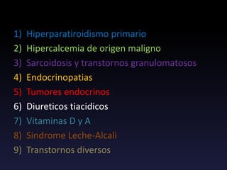 TRANSTORNOS QUE CAUSAN HIPERCALCEMIA
1) Hiperparatiroidismo primario
2) Hipercalcemia de origen maligno
3) Sarcoidosis y transtornos granulomatosos
4) Endocrinopatias
5) Tumores endocrinos
6) Diureticos tiacidicos
7) Vitaminas D y A
8) Sindrome Leche-Alcali
9) Transtornos diversos
 