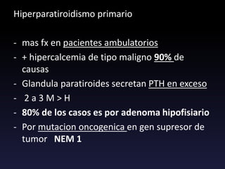 Hiperparatiroidismo primario
- mas fx en pacientes ambulatorios
- + hipercalcemia de tipo maligno 90% de
causas
- Glandula paratiroides secretan PTH en exceso
- 2 a 3 M > H
- 80% de los casos es por adenoma hipofisiario
- Por mutacion oncogenica en gen supresor de
tumor NEM 1
 