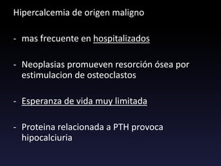 Hipercalcemia de origen maligno
- mas frecuente en hospitalizados
- Neoplasias promueven resorción ósea por
estimulacion de osteoclastos
- Esperanza de vida muy limitada
- Proteina relacionada a PTH provoca
hipocalciuria
 
