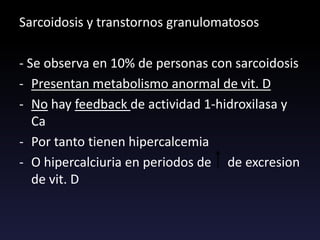 Sarcoidosis y transtornos granulomatosos
- Se observa en 10% de personas con sarcoidosis
- Presentan metabolismo anormal de vit. D
- No hay feedback de actividad 1-hidroxilasa y
Ca
- Por tanto tienen hipercalcemia
- O hipercalciuria en periodos de de excresion
de vit. D
 