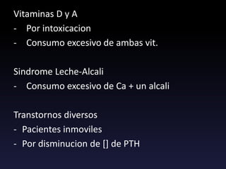 Vitaminas D y A
- Por intoxicacion
- Consumo excesivo de ambas vit.
Sindrome Leche-Alcali
- Consumo excesivo de Ca + un alcali
Transtornos diversos
- Pacientes inmoviles
- Por disminucion de [] de PTH
 