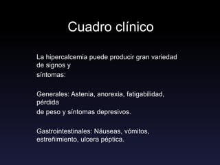 Cuadro clínico
La hipercalcemia puede producir gran variedad
de signos y
síntomas:
Generales: Astenia, anorexia, fatigabilidad,
pérdida
de peso y síntomas depresivos.
Gastrointestinales: Náuseas, vómitos,
estreñimiento, ulcera péptica.
 