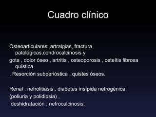 Cuadro clínico
Osteoarticulares: artralgias, fractura
patológicas,condrocalcinosis y
gota , dolor óseo , artritis , osteoporosis , osteítis fibrosa
quística
, Resorción subperióstica , quistes óseos.
Renal : nefrolitiasis , diabetes insípida nefrogénica
(poliuria y polidipsia) ,
deshidratación , nefrocalcinosis.
 