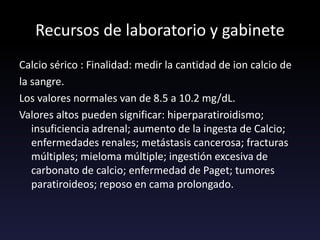 Recursos de laboratorio y gabinete
Calcio sérico : Finalidad: medir la cantidad de ion calcio de
la sangre.
Los valores normales van de 8.5 a 10.2 mg/dL.
Valores altos pueden significar: hiperparatiroidismo;
insuficiencia adrenal; aumento de la ingesta de Calcio;
enfermedades renales; metástasis cancerosa; fracturas
múltiples; mieloma múltiple; ingestión excesiva de
carbonato de calcio; enfermedad de Paget; tumores
paratiroideos; reposo en cama prolongado.
 