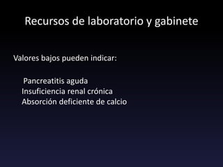 Recursos de laboratorio y gabinete
Valores bajos pueden indicar:
Pancreatitis aguda
Insuficiencia renal crónica
Absorción deficiente de calcio
 