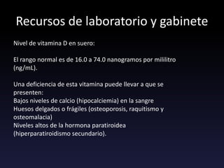 Recursos de laboratorio y gabinete
Nivel de vitamina D en suero:
El rango normal es de 16.0 a 74.0 nanogramos por mililitro
(ng/mL).
Una deficiencia de esta vitamina puede llevar a que se
presenten:
Bajos niveles de calcio (hipocalciemia) en la sangre
Huesos delgados o frágiles (osteoporosis, raquitismo y
osteomalacia)
Niveles altos de la hormona paratiroidea
(hiperparatiroidismo secundario).
 