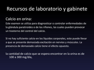 Recursos de laboratorio y gabinete
Calcio en orina:
Este examen se utiliza para diagnosticar o controlar enfermedades de
la glándula paratiroides o de los riñones, las cuales pueden provocar
un trastorno del control del calcio.
Si no hay suficiente calcio en los líquidos corporales, esto puede llevar
a que se presente demasiada excitación en nervios y músculos. La
presencia de demasiado calcio tiene el efecto opuesto.
la cantidad de calcio que se espera encontrar en la orina es de
100 a 300 mg/día,
 