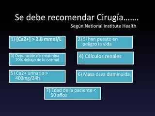 Se debe recomendar Cirugía…….
Según National Institute Health
1) [Ca2+] > 2.8 mmol/L 2) Sí han puesto en
peligro la vida
3) Depuración de creatinina
70% debajo de lo normal
4) Cálculos renales
5) Ca2+ urinario >
400mg/24h
6) Masa ósea disminuida
7) Edad de la paciente <
50 años
 