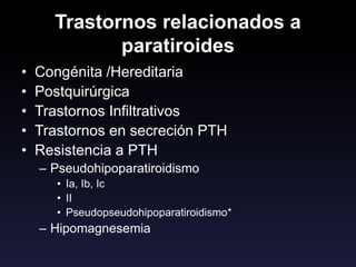 Trastornos relacionados a
paratiroides
• Congénita /Hereditaria
• Postquirúrgica
• Trastornos Infiltrativos
• Trastornos en secreción PTH
• Resistencia a PTH
– Pseudohipoparatiroidismo
• Ia, Ib, Ic
• II
• Pseudopseudohipoparatiroidismo*
– Hipomagnesemia
 