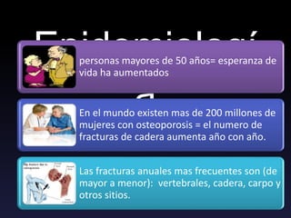 Epidemiologí
a
personas mayores de 50 años= esperanza de
vida ha aumentados
En el mundo existen mas de 200 millones de
mujeres con osteoporosis = el numero de
fracturas de cadera aumenta año con año.
Las fracturas anuales mas frecuentes son (de
mayor a menor): vertebrales, cadera, carpo y
otros sitios.
 