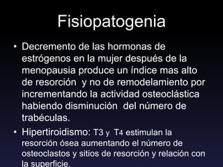 Fisiopatogenia
• Decremento de las hormonas de
estrógenos en la mujer después de la
menopausia produce un índice mas alto
de resorción y no de remodelamiento por
incrementando la actividad osteoclástica
habiendo disminución del número de
trabéculas.
• Hipertiroidismo: T3 y T4 estimulan la
resorción ósea aumentando el número de
osteoclastos y sitios de resorción y relación con
la superficie.
 