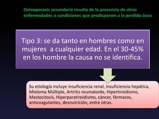 Tipo 3: se da tanto en hombres como en
mujeres a cualquier edad. En el 30-45%
en los hombre la causa no se identifica.
Osteoporosis secundaria resulta de la presencia de otras
enfermedades o condiciones que predisponen a la perdida ósea
Su etiología incluye insuficiencia renal, insuficiencia hepática,
Mieloma Múltiple, Artritis reumatoide, Hipertiroidismo,
Mastocitosis, Hiperparatiroidismo, cáncer, fármacos,
anticoagulantes, desnutrición, entre otras.
 