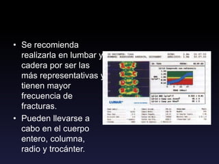 • Se recomienda
realizarla en lumbar y
cadera por ser las
más representativas y
tienen mayor
frecuencia de
fracturas.
• Pueden llevarse a
cabo en el cuerpo
entero, columna,
radio y trocánter.
 