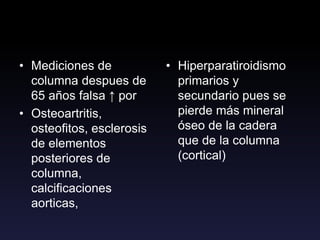 • Mediciones de
columna despues de
65 años falsa ↑ por
• Osteoartritis,
osteofitos, esclerosis
de elementos
posteriores de
columna,
calcificaciones
aorticas,
• Hiperparatiroidismo
primarios y
secundario pues se
pierde más mineral
óseo de la cadera
que de la columna
(cortical)
 