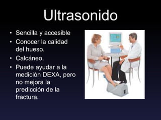 Ultrasonido
• Sencilla y accesible
• Conocer la calidad
del hueso.
• Calcáneo.
• Puede ayudar a la
medición DEXA, pero
no mejora la
predicción de la
fractura.
 