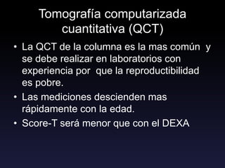 Tomografía computarizada
cuantitativa (QCT)
• La QCT de la columna es la mas común y
se debe realizar en laboratorios con
experiencia por que la reproductibilidad
es pobre.
• Las mediciones descienden mas
rápidamente con la edad.
• Score-T será menor que con el DEXA
 