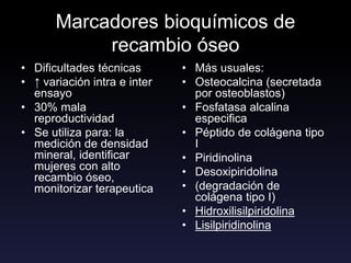 Marcadores bioquímicos de
recambio óseo
• Dificultades técnicas
• ↑ variación intra e inter
ensayo
• 30% mala
reproductividad
• Se utiliza para: la
medición de densidad
mineral, identificar
mujeres con alto
recambio óseo,
monitorizar terapeutica
• Más usuales:
• Osteocalcina (secretada
por osteoblastos)
• Fosfatasa alcalina
especifica
• Péptido de colágena tipo
I
• Piridinolina
• Desoxipiridolina
• (degradación de
colágena tipo I)
• Hidroxilisilpiridolina
• Lisilpiridinolina
 