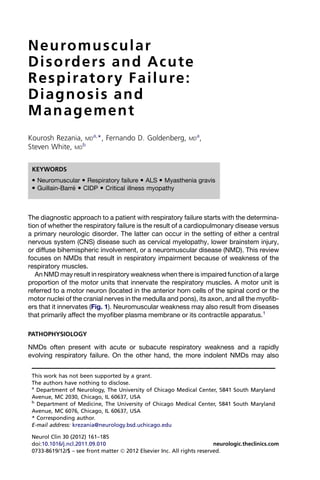 N e u ro m u s c u l a r
D i s o rde r s an d A c u t e
R e s p i r a t o r y F a i l u re:
Diagnosis and
Management
Kourosh Rezania, MDa,*, Fernando D. Goldenberg,               MD
                                                                   a
                                                                       ,
Steven White, MDb


 KEYWORDS
  Neuromuscular  Respiratory failure  ALS  Myasthenia gravis
  Guillain-Barre  CIDP  Critical illness myopathy
                ´



The diagnostic approach to a patient with respiratory failure starts with the determina-
tion of whether the respiratory failure is the result of a cardiopulmonary disease versus
a primary neurologic disorder. The latter can occur in the setting of either a central
nervous system (CNS) disease such as cervical myelopathy, lower brainstem injury,
or diffuse bihemispheric involvement, or a neuromuscular disease (NMD). This review
focuses on NMDs that result in respiratory impairment because of weakness of the
respiratory muscles.
   An NMD may result in respiratory weakness when there is impaired function of a large
proportion of the motor units that innervate the respiratory muscles. A motor unit is
referred to a motor neuron (located in the anterior horn cells of the spinal cord or the
motor nuclei of the cranial nerves in the medulla and pons), its axon, and all the myofib-
ers that it innervates (Fig. 1). Neuromuscular weakness may also result from diseases
that primarily affect the myofiber plasma membrane or its contractile apparatus.1

PATHOPHYSIOLOGY

NMDs often present with acute or subacute respiratory weakness and a rapidly
evolving respiratory failure. On the other hand, the more indolent NMDs may also


 This work has not been supported by a grant.
 The authors have nothing to disclose.
 a
   Department of Neurology, The University of Chicago Medical Center, 5841 South Maryland
 Avenue, MC 2030, Chicago, IL 60637, USA
 b
   Department of Medicine, The University of Chicago Medical Center, 5841 South Maryland
 Avenue, MC 6076, Chicago, IL 60637, USA
 * Corresponding author.
 E-mail address: krezania@neurology.bsd.uchicago.edu

 Neurol Clin 30 (2012) 161–185
 doi:10.1016/j.ncl.2011.09.010                                           neurologic.theclinics.com
 0733-8619/12/$ – see front matter Ó 2012 Elsevier Inc. All rights reserved.
 