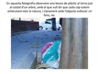 En aquesta fotografia observem una bossa de plàstic al terra just
  al costat d’un arbre, amb el que vull dir que cada cop estem
 embrutant més la natura, i clarament amb l’objecte enfocat i el
                            fons, no.
 