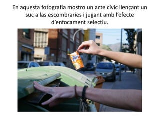En aquesta fotografia mostro un acte cívic llençant un
     suc a las escombraries i jugant amb l’efecte
                d’enfocament selectiu.
 