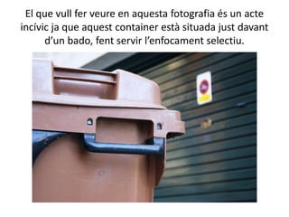 El que vull fer veure en aquesta fotografia és un acte
incívic ja que aquest container està situada just davant
      d’un bado, fent servir l’enfocament selectiu.
 