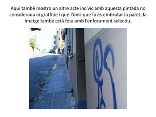 Aquí també mostro un altre acte incívic amb aquesta pintada no
considerada ni graffitie i que l'únic que fa és embrutar la paret; la
        imatge també està feta amb l’enfocament selectiu.
 