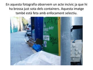 En aquesta fotografia observem un acte incívic ja que hi
  ha brossa just sota dels containers. Aquesta imatge
      també està feta amb enfocament selectiu.
 