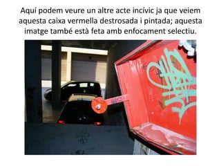 Aquí podem veure un altre acte incívic ja que veiem
aquesta caixa vermella destrosada i pintada; aquesta
 imatge també està feta amb enfocament selectiu.
 