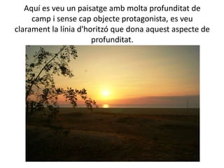 Aquí es veu un paisatge amb molta profunditat de
     camp i sense cap objecte protagonista, es veu
clarament la línia d'horitzó que dona aquest aspecte de
                       profunditat.
 