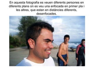 En aquesta fotografia es veuen diferents persones en
diferents plans on es veu una enfocada en primer pla i
      les altres, que estan en distàncies diferents,
                      desenfocades.
 