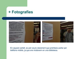 + Fotografies En aquest cartell, es pot veure clarament que prohibeix parlar per telèfons mòbils, ja que ens trobàvem en una biblioteca. 