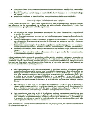  Concentración en la tarea, se mantienen reuniones centradas en los objetivos (resultados)
previstos.
 Talentos creativos, los talentos y la creatividad individuales están al servicio del trabajo
del equipo.
 Respuesta rápida, en la identificación y aprovechamiento de las oportunidades.
Según Koontz-Weirich (2004) “No existen reglas precisas para la formación de equipos eficaces.
No obstante, se ha comprobado la utilidad de determinadas disposiciones..”. Entre las
recomendaciones que plantean están las siguientes:
 los miembros del equipo deben estar convencidos del valor, significación y urgencia del
propósito del equipo;
 se les debe seleccionar de acuerdo con las habilidades requeridas para el cumplimiento
del propósito;
 un equipodebe contenerla mezcla exacta de habilidadesfuncionaleso técnicas, así como
para la solución de problemas y toma de decisiones y, por supuesto, para las relaciones
interpersonales;
 deben normarse con reglas de conducta grupal como: asistencia regular a las reuniones,
confidencialidad, discusiones basadas en hechos y contribuciones de todos los miembros;
 deben identificarse las metas y tareas requeridas desde la misma etapa de formación del
equipo;
 finalmente, los miembros deben alentarse entre sí por medio de reconocimientos,
retroalimentación positiva y premios.
Sobre las etapas de formación de un equipo, Buchloz y Roth, plantean “Establecer un equipo de
alta eficiencia supone un proceso de desarrollo que debe pasar por varias etapas de crecimiento
y cambio”. Según estos autores, todos los equipos no son iguales, sus ritmos de integración y sus
patrones de interacción son diferentes. Sin embargo, la mayorí a pasa por tres fases en su
desarrollo que identifican en las siguientes:
 Fase 1-Reclutamiento de los individuos. Cuando se convoca a distintas personas a trabajar
en equipo, inicialmente sólo forman una “acumulación de personas”. Esta primera fase les
da la oportunidad de definir identidades dentro de la unidad de trabajo. Los equipos, en
esta fase, tienden a centrarse en el individuo, a tener objetivos individuales antes que
grupales, a no compartir responsabilidades, a evitar cambios y a no enfrentar los
conflictos. Los miembros empiezan a definir su propósito y sus responsabilidades, a
identificar las capacidades de los otros y a desarrollar normas para trabajar con los
demás.
 Fase 2-Grupos. En esta fase, los miembros desarrollan una identidad grupal, definen sus
roles, esclarecen su propósito, y establecen normas para trabajar juntos. No obstante, los
grupos tienden a centrarse en un lí der que es el que marca el rumbo, asigna tareas,
analiza la eficiencia y se constituye en el foco principal de comunicación.
 Fase 3-Equipo. La fase final, y difí cil de alcanzar, es la de un verdadero equipo de alta
eficiencia, capaz de concentrar la energí a,de responderrápidamente alas oportunidades
y de compartir responsabilidades y recompensas por igual. Los equipos se concentran en
el propósito; los miembros no sólo lo entienden sino que están comprometidos con él y lo
utilizan para orientar las acciones y decisiones.
Para Robbins (1996) “Hay fuertes evidencias de que los grupos pasan por una secuencia normal
de cinco etapas que son”:
 