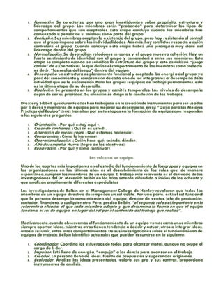 1. Formación. Se caracteriza por una gran incertidumbre sobre propósito, estructura y
liderazgo del grupo. Los miembros están “probando” para determinar los tipos de
comportamientos que son aceptables. Esta etapa concluye cuando los miembros han
comenzado a pensar de sí mismos como parte del grupo.
2. Confusión. Sus miembros aceptan la existencia del grupo, pero hay resistencia al control
que el grupo impone sobre las individualidades. Además, hay conflictos respecto a quién
controlará el grupo. Cuando concluye esta etapa habrá una jerarquí a muy clara del
liderazgo dentro del grupo.
3. Normalización. Se desarrollan relaciones cercanas y el grupo muestra cohesión. Hay un
fuerte sentimiento de identidad con el grupo y camaraderí a entre sus miembros. Esta
etapa se completa cuando se solidifica la estructura del grupo y este asimiló un “juego
común” de expectativas, lo que define el comportamiento de los miembros como correcto,
es decir, “las reglas del juego” dentro del equipo.
4. Desempeño. La estructura es plenamente funcional y aceptada. La energí a del grupo ya
pasó del conocimiento y comprensión de cada uno de los integrantes al desempeño de la
actividad que se le encomendó. Para los grupos (equipos) de trabajo permanentes, esta
es la última etapa de su desarrollo.
5. Disolución. Se presenta en los grupos y comités temporales. Los niveles de desempeño
dejan de ser su prioridad. Su atención se dirige a la conclusión de los trabajos.
Drexlery Sibbet, que durante añoshan trabajado enla creaciónde instrumentosparaser usados
por lí deres y miembros de equipos para mejorar su desempeño, en su “Guí a para las Mejores
Prácticas del Equipo” (1992) transitan por siete etapas en la formación de equipos que responden
a las siguientes preguntas:
1. Orientación. ¿Por qué estoy aquí ?.
2. Creando confianza. ¿Quí én es usted?.
3. Aclaración de metas/roles. ¿Qué estamos haciendo?.
4. Compromiso. ¿Cómo lo haremos?.
5. Operacionalización. ¿Quién hace qué, cuándo, dónde?.
6. Alto desempeño. Hurra. (logro de los objetivos).
7. Renovación. ¿Por qué y cómo continuar?.
Uno de los aportes más importantes en el estudio del funcionamiento de los grupos y equipos en
las organizaciones en los últimos años es el descubrimiento de los roles que, de manera
espontánea, cumplen los miembros de un equipo. El trabajo más relevante es el derivado de las
investigaciones del Dr. Meredith Belbin en los años setenta, difundido a inicios de los ochenta y
que analizan ampliamente diferentes especialistas
Las investigaciones de Belbin en el Management College de Henley revelaron que todos los
miembros de un equipo directivo desempeñan un rol doble. Por una parte, está el rol funcional
que la persona desempeña como miembro del equipo: director de ventas, jefe de producción,
contador, financiero, o cualquier otro. Pero, precisa Belbin, “el segundo rol es el importante en lo
referente a eficacia, el que cada miembro adopta y que determina la forma en que el equipo
funciona, el rol de equipo, en lugar del rol por el contenido del trabajo que realiza”.
Efectivamente, cuando observamos el funcionamiento de un equipo vemoscomo unos miembros
siempre aportan ideas, mientras otros tienen tendencia a decidir y actuar, otros a integrar ideas,
otros a resumir, entre otros comportamientos. De sus investigaciones sobre el funcionamiento de
equipos de trabajo, Belbin identificó ocho roles que pueden resumirse en lo siguiente:
1. Coordinador. Coordina los esfuerzos de todos para alcanzar metas, aunque no ocupe el
cargo de lí der.
2. Impulsor. Está lleno de energí a, “empuja” a los demás para avanzar en el trabajo.
3. Creador. La persona llena de ideas, fuente de propuestas y sugerencias originales.
4. Evaluador. Analiza las ideas presentadas, valora sus pro y sus contras, proporciona
instrumentos de análisis.
 