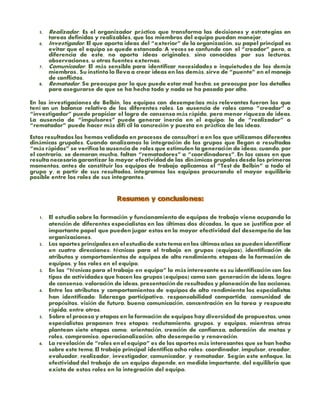 5. Realizador. Es el organizador práctico que transforma las decisiones y estrategias en
tareas definidas y realizables, que los miembros del equipo puedan manejar.
6. Investigador. El que aporta ideas del “exterior” de la organización, su papel principal es
evitar que el equipo se quede estancado. A veces se confunde con el “creador” pero, a
diferencia de este, no aporta ideas originales, sino conocidas por sus lecturas,
observaciones, u otras fuentes externas.
7. Comunicador. El más sensible para identificar necesidades e inquietudes de los demás
miembros.. Su instinto lo lleva a crear ideas en los demás, sirve de “puente” en el manejo
de conflictos.
8. Rematador. Se preocupa por lo que puede estar mal hecho, se preocupa por los detalles
para asegurarse de que se ha hecho todo y nada se ha pasado por alto.
En las investigaciones de Belbin, los equipos con desempeños más relevantes fueron los que
tení an un balance relativo de los diferentes roles. La ausencia de roles como “creador” o
“investigador” puede propiciar el logro de consenso más rápido, pero menor riqueza de ideas.
La ausencia de “impulsores” puede generar inercia en el equipo; la de “realizador” o
“rematador” puede hacer más difí cil la concreción y puesta en práctica de las ideas.
Estos resultados los hemos validado en procesos de consultorí a en los que utilizamos diferentes
dinámicas grupales. Cuando analizamos la integración de los grupos que llegan a resultados
“más rápidos” se verifica la ausencia de roles que estimulen la generación de ideas; cuando, por
el contrario, se demoran mucho, faltan “rematadores” o “coordinadores”. En los casos en que
resulta necesario garantizar la mayor efectividad de las dinámicas grupales desde los primeros
momentos, antes de constituir los equipos de trabajo aplicamos el “Test de Belbin” a todo el
grupo y, a partir de sus resultados, integramos los equipos procurando el mayor equilibrio
posible entre los roles de sus integrantes.
1. El estudio sobre la formación y funcionamiento de equipos de trabajo viene ocupando la
atención de diferentes especialistas en las últimas dos décadas, lo que se justifica por el
importante papel que pueden jugar estos en la mayor efectividad del desempeño de las
organizaciones.
2. Los aportes principalesen elestudiode este tema enlos últimosaños se puedenidentificar
en cuatro direcciones: técnicas para el trabajo en grupos (equipos), identificación de
atributos y comportamientos de equipos de alto rendimiento, etapas de la formación de
equipos, y los roles en el equipo.
3. En las “técnicas para el trabajo en equipo” lo más interesante es su identificación con los
tipos de actividades que hacen los grupos (equipos) como son: generación de ideas, logro
de consenso, valoración de ideas, presentaciónde resultados y planeaciónde las acciones.
4. Entre los atributos y comportamientos de equipos de alto rendimiento los especialistas
han identificado: liderazgo participativo, responsabilidad compartida, comunidad de
propósitos, visión de futuro, buena comunicación, concentración en la tarea y respuesta
rápida, entre otros.
5. Sobre el proceso y etapas en la formación de equipos hay diversidad de propuestas, unos
especialistas proponen tres etapas: reclutamiento, grupos, y equipos, mientras otros
plantean siete etapas como: orientación, creación de confianza, aclaración de metas y
roles, compromiso, operacionalización, alto desempeño y renovación.
6. La revelación de “roles enel equipo” es de los aportes más interesantes que se han hecho
sobre este tema. El trabajo principal identifica ocho roles: coordinador, impulsor, creador,
evaluador, realizador, investigador, comunicador, y rematador. Según este enfoque, la
efectividad del trabajo de un equipo depende, en medida importante, del equilibrio que
exista de estos roles en la integración del equipo.
 