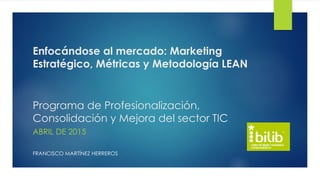 Enfocándose al mercado: Marketing
Estratégico, Métricas y Metodología LEAN
Programa de Profesionalización,
Consolidación y Mejora del sector TIC
ABRIL DE 2015
FRANCISCO MARTÍNEZ HERREROS
 