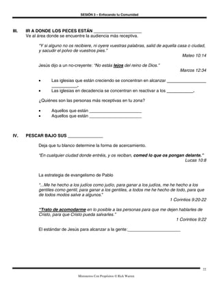 SESIÓN 3 – Enfocando tu Comunidad




III.   IR A DONDE LOS PECES ESTÁN
       Ve al área donde se encuentre la audiencia más receptiva.

             “Y si alguno no os recibiere, ni oyere vuestras palabras, salid de aquella casa o ciudad,
             y sacudir el polvo de vuestros pies.”
                                                                                          Mateo 10:14

             Jesús dijo a un no-creyente: “No estás lejos del reino de Dios.”
                                                                                        Marcos 12:34

             •      Las iglesias que están creciendo se concentran en alcanzar
                                  .
             •      Las iglesias en decadencia se concentran en reactivar a los                .

             ¿Quiénes son las personas más receptivas en tu zona?

             •      Aquellos que están
             •      Aquellos que están



IV.    PESCAR BAJO SUS

             Deja que tu blanco determine la forma de acercamiento.

             “En cualquier ciudad donde entréis, y os reciban, comed lo que os pongan delante.”
                                                                                      Lucas 10:8


             La estrategia de evangelismo de Pablo

             “...Me he hecho a los judíos como judío, para ganar a los judíos, me he hecho a los
             gentiles como gentil, para ganar a los gentiles, a todos me he hecho de todo, para que
             de todos modos salve a algunos.”
                                                                                  1 Corintios 9:20-22

             “Trato de acomodarme en lo posible a las personas para que me dejen hablarles de
             Cristo, para que Cristo pueda salvarles.”
                                                                               1 Corintios 9:22

             El estándar de Jesús para alcanzar a la gente:




                                                                                                    22

                                  Ministerios Con Propósitos © Rick Warren
 