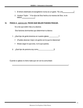 SESIÓN 3 – Enfocando tu Comunidad




            1. El dinero destinado al evangelismo nunca es un gasto. “Es una             .”

            2. Hudson Taylor: “ A la obra de Dios hecha a la manera de Dios, no le
               faltará                .”


VI.   PESCA A AQUELLOS PECES QUE MEJOR PUEDES PESCAR.

            Ve a los que estén más a tu alcance.

             Dos factores dominantes que determinan tu blanco:


         1. ¿Qué tipo de gente tenemos en nuestra iglesia                      ?

               ¡Puedes alcanzar mejor a la gente con la que te relacionas!

               Atraes según lo que eres, no lo que quieres.


         2. ¿Qué tipo de persona soy como                                  ?




      Cuando tu iglesia no tiene nada que ver con la comunidad:

                                                                                     .




                                                                                              24

                                Ministerios Con Propósitos © Rick Warren
 