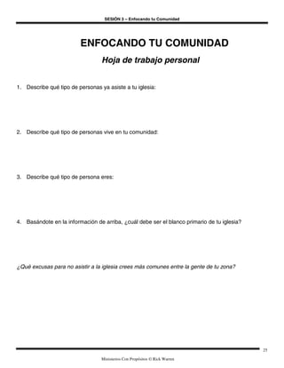 SESIÓN 3 – Enfocando tu Comunidad




                         ENFOCANDO TU COMUNIDAD
                                  Hoja de trabajo personal


1. Describe qué tipo de personas ya asiste a tu iglesia:




2. Describe qué tipo de personas vive en tu comunidad:




3. Describe qué tipo de persona eres:




4. Basándote en la información de arriba, ¿cuál debe ser el blanco primario de tu iglesia?




¿Qué excusas para no asistir a la iglesia crees más comunes entre la gente de tu zona?




                                                                                             25

                                  Ministerios Con Propósitos © Rick Warren
 