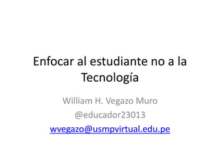 Enfocar al estudiante no a la
Tecnología
William H. Vegazo Muro
@educador23013
wvegazo@usmpvirtual.edu.pe
 