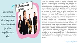 Todas las personas tienen el mismo potencial para
aprender y desarrollarse plenamente. La Igualdad de
Género se refiere a la igual valoración de los diferentes
comportamientos, aspiraciones y necesidades de mujeres y
varones. En una situación de igualdad real, los derechos,
deberes y oportunidades de las personas no dependen de
su identidad de género y, por lo tanto, todos tienen las
mismas condiciones y posibilidades para ejercer sus
derechos, así como para ampliar sus capacidades y
oportunidades de desarrollo personal, contribuyendo al
desarrollo social y beneficiándose de sus resultados.
Si bien aquello que consideramos “femenino” o
“masculino” se basa en una diferencia biológicasexual,
estas son nociones que vamos construyendo día a día, en
nuestras interacciones. Desde que nacemos, y a lo largo de
nuestras vidas, la sociedad nos comunica constantemente
qué actitudes y roles se esperan de nosotros como hombres
y como mujeres. Algunos de estos roles asignados, sin
embargo, se traducen en desigualdades que afectan los
derechos de las personas como por ejemplo cuando el
cuidado doméstico asociado principalmente a las mujeres
se transforma en una razón para que una estudiante deje la
escuela.
augustozaval@gmail.com
 