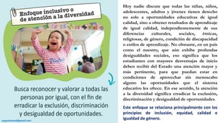 Hoy nadie discute que todas las niñas, niños,
adolescentes, adultos y jóvenes tienen derecho
no solo a oportunidades educativas de igual
calidad, sino a obtener resultados de aprendizaje
de igual calidad, independientemente de sus
diferencias culturales, sociales, étnicas,
religiosas, de género, condición de discapacidad
o estilos de aprendizaje. No obstante, en un país
como el nuestro, que aún exhibe profundas
desigualdades sociales, eso significa que los
estudiantes con mayores desventajas de inicio
deben recibir del Estado una atención mayor y
más pertinente, para que puedan estar en
condiciones de aprovechar sin menoscabo
alguno las oportunidades que el sistema
educativo les ofrece. En ese sentido, la atención
a la diversidad significa erradicar la exclusión,
discriminación y desigualdad de oportunidades.
Este enfoque se relaciona principalmente con los
principios de inclusión, equidad, calidad e
igualdad de género.augustozaval@gmail.com
 