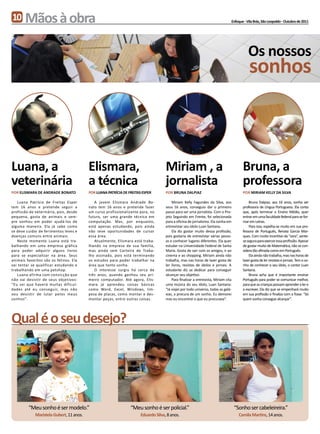 10     Mãos à obra                                                                                                              Enfoque - Vila Brás, São Leopoldo - Outubro de 2011




                                                                                                                                           Os nossos
                                                                                                                                            sonhos



Luana, a                                  Elismara,                                  Miriam , a                                         Bruna, a
veterinária                               a técnica                                  jornalista                                         professora
Por Elismara de Andrade Bonato            Por Luana Patrícia de Freitas Esper        Por Bruna Dalpiaz                                  Por Miriam Kelly da Silva

   Luana Patrícia de Freitas Esper           A jovem Elismara Andrade Bo-                Miriam Kelly Fagundes da Silva, aos                Bruna Dalpiaz, aos 16 anos, sonha ser
tem 16 anos e pretende seguir a           nato tem 16 anos e pretende fazer          seus 16 anos, conseguiu dar o primeiro             professora de Língua Portuguesa. Ela conta
profissão de veterinária, pois, desde     um curso profissionalizante para, no       passo para ser uma jornalista. Com o Pro-          que, após terminar o Ensino Médio, quer
pequena, gosta de animais e sem-          futuro, ser uma grande técnica em          jeto Seguindo em Frente, foi selecionada           entrar em uma faculdade federal para se for-
pre sonhou em poder ajudá-los de          computação. Mas, por enquanto,             para a oficina de jornalismo. Ela sonha em         mar em Letras.
alguma maneira. Ela já sabe como          está apenas estudando, pois ainda          entrevistar seu ídolo Luan Santana.                    Para isso, espelha-se muito em sua pro-
se deve cuidar de ferimentos leves e      não teve oportunidades de cursar               Ela diz gostar muito dessa profissão,          fessora de Português, Renata Garcia Mar-
doenças comuns entre animais.             essa área.                                 pois gostaria de entrevistar várias pesso-         ques. Com muito incentivo da “sora”, sente-
   Neste momento Luana está tra-             Atualmente, Elismara está traba-        as e conhecer lugares diferentes. Ela quer         se segura para exercer essa profissão. Apesar
balhando em uma empresa gráfica           lhando na empresa de sua família,          estudar na Universidade Federal de Santa           de gostar muito de Matemática, não se con-
para poder adquirir alguns livros         mas ainda sem Carteira de Traba-           Maria. Gosta de sair com os amigos, ir ao          sidera tão afinada como em Português.
para se especializar na área. Seus        lho assinada, pois está terminando         cinema e ao shopping. Miriam ainda não                 Ela ainda não trabalha, mas nas horas de
animais favoritos são os felinos. Ela     os estudos para poder trabalhar na         trabalha, mas nas horas de lazer gosta de          lazer gosta de ler revistas e jornais. Tem o so-
vai tentar se qualificar estudando e      área que tanto sonha.                      ler livros, revistas de ídolos e jornais. A        nho de conhecer o seu ídolo, o cantor Luan
trabalhando em uma petshop.                  O interesse surgiu há cerca de          estudante diz se dedicar para conseguir            Santana.
   Luana afirma com convicção que         três anos, quando ganhou seu pri-          alcançar seu objetivo.                                 Bruna acha que é importante ensinar
não vai desistir de seus objetivos:       meiro computador. Até agora, Elis-             Para finalizar a entrevista, Miriam cita       Português para poder se comunicar melhor,
“Eu sei que haverá muitas dificul-        mara já aprendeu coisas básicas            uma música do seu ídolo, Luan Santana:             para que as crianças possam aprender a ler e
dades até eu conseguir, mas não           como Word, Excel, Windows, lim-            “Já viajei por todo universo, todas as galá-       a escrever. Ela diz que se empenhará muito
vou desistir de lutar pelos meus          peza de placas, como montar e des-         xias, a procura de um sonho. Eu demorei            em sua profissão e finaliza com a frase: “Só
sonhos”.                                  montar peças, entre outras coisas.         mas eu encontrei o que eu procurava”.              quem sonha consegue alcançar”.




Qual é o seu desejo?




         “Meu sonho é ser modelo.”                               “Meu sonho é ser policial.”                                        “Sonho ser cabeleireira.”
             Maristela Gubert, 11 anos.                                Eduardo Silva, 8 anos.                                         Camila Martins, 14 anos.
 
