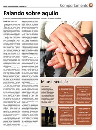 Enfoque - Vila Brás, São Leopoldo - Outubro de 2011                                                      Comportamento 11
Falando sobre aquilo
O que cinco jovens pensam sobre sexo, prevenção e namoro. Acredite: é um retrato consciente
LORENA RISSE (Texto e foto)             ne Rossato, encontrou um espaço



I
                                        para discutir sexualidade com os
    magine: às 9 da manhã de uma        alunos. Munida de um material
    quinta-feira, cinco jovens da       didático produzido pela Secretaria
    sexta série do ensino funda-        de Assistência, Cidadania e Inclu-
mental são abordados na aula de         são Social de São Leopoldo, a Sa-
Educação Física da Escola Munici-       cis, ela pôde ensinar aos estudan-
pal de Ensino Fundamental João B.       tes como identificar um abusador
M. Goulart, na Vila Brás, para falar    e o que fazer para ajudar quem
de um tema que está borbulhan-          precisa. O tema foi tão comenta-
do na vida deles: a sexualidade.        do entre os alunos que não se res-
     A ideia é saber o que o jovem      tringiu e abrangeu outros questio-
da Vila Brás pensa quando o as-         namentos. “Eles tinham dúvidas
sunto é sexo, prevenção e namo-         sobre a relação sexual e sobre o
ro – temas importantes na ado-          comportamento naquele momen-
lescência, já que dominam parte         to ainda novo para eles”, comenta
das emoções novas que o jovem           Janine. Com a idade da primeira
está conhecendo e provando              relação sexual cada vez mais cedo,
nessa época da vida. A geração,         é natural a conversa e o aprendi-
que hoje está com idade de 12 a         zado sobre o tema dentro da sala
16, é muito bem informada, se           de aula. “A escola educa para os
não a melhor informada sobre            conhecimentos gerais e também
sexo de todos os tempos. Os jo-         para a cidadania, que é um princí-
vens discutem o tema na escola,         pio básico da sociedade”, constata
leem sobre em revistas conheci-         a professora.
das como teens e, se quiserem,               Larissa*, de 14 anos, quer ser
podem acessar um site e ter suas        pediatra quando crescer, mas só
perguntas respondidas. Mas uma          quer cuidar de crianças quando
coisa é certa: o diálogo com pais       crescer mesmo. A gravidez na
e amigos ainda é a melhor forma,        adolescência é um fato que mui-
segundo eles, de se aprender so-        tas jovens enfrentam, algumas
bre sexualidade.                        com maiores dificuldades, outras
     João* é um exemplo disso.          não. Larissa acha que se proteger
Aos 13 anos, o garoto da 6ª sé-         na transa é muito mais fácil do
rie, que almeja ser juiz de Direito,    que cuidar de um filho, depois
conversa sempre com os amigos           que ele nasce. “A menina perde
e fala com propriedade sobre a          um pedaço da vida dela, tem que
garota perfeita para um relaciona-      estudar, trabalhar para depois
mento, ou seja, não só um “ficar”,      pensar nisso”, diz ela. E ela está
mas algo mais sério, com direito à      certa. Uma gravidez em um mo-
vida sexual. “Ah, ela tem que ser       mento em que não se está prepa-
dedicada aos estudos, que tenha
serviço, compromisso e que não
fique por aí com os guris”, diz ele.
                                        rada pode ser, literalmente, uma
                                        pedra no sapato.
                                             E se a gravidez chegasse cedo
                                                                              Mitos e verdades
     O sexo sem compromisso,            na vida desses jovens? A resposta
pelo menos para esses jovens            foi unânime entre eles: ficar com     Para manter
da Vila Brás, não é uma constan-        a criança. O aborto foi uma pos-      uma vida sexual          Se eu tomo pílula estou livre      A tabelinha é um método
te. Como vimos na fala de João,         sibilidade totalmente descartada.     saudável, o cuidado      de engravidar e de doenças.           totalmente seguro.
o compromisso é levado a sério          Segundo a última pesquisa reali-      e a prevenção contra
e é pré-requisito para a relação.       zada pelo Datafolha sobre o tema      doenças sexualmente                FALSO                             FALSO
                                                                                                                                          A tabelinha é um método que
Além disso, a proteção é fator          no ano de 2010, apenas 7% dos         transmissíveis, DSTs,    O único método contraceptivo        as mulheres podem utilizar,
crucial. Rebeca*, de 12 anos,           entrevistados foi a favor a des-      são obrigatórios. Aqui    que protege contra gravidez        mas não é 100% seguro. Ele
por enquanto só beijou na boca,         criminalização da prática, contra     você encontra alguns        e DSTs é a camisinha. Isso      não protege contra DSTs e no
mas já conhece as maneiras de           71% que preferem que a legisla-       mitos sobre o sexo e o      acontece porque ela não        caso das adolescentes é falho,
se proteger de Doenças Sexual-          ção permaneça como está: classi-      cuidado com o corpo      permite o contato dos órgãos      já que o ciclo menstrual jovem
mente Transmissíveis (DSTs) e da        ficando o aborto entre os crimes      que fazem a diferença     sexuais durante o ato sexual.       ainda não está totalmente
gravidez indesejada. Mas, revela        contra a vida.                        na vida da gente.            Por isso, use camisinha!           regularizado. Atenção!
que em casa o assunto não é ex-              Conversar com estes jovens foi
plorado de maneira efetiva, como        um desafio já que, desde o início,
ela gostaria. O que aprendeu foi        minha proposta era deixá-los à von-                             Sempre posso tomar a pílula
na escola e com as amigas. “Na          tade para que as respostas fluíssem                              do dia seguinte como um           É possível engravidar na
verdade, só falam por cima, que         da melhor forma possível. Para a                                  método contraceptivo.                 primeira vez.
a gente tem que se proteger, mas        minha surpresa, eles estão muito
não posso falar certas coisas. Acho     mais preparados do que imagina-                                           FALSO                       VERDADEIRO
que não entenderiam”, revela Re-        mos. E desejam que os familiares                                  A pílula do dia seguinte é     A virgindade não impede que
beca, referindo-se aos pais.            mantenham um bate-papo franco,                                    um medicamento de uso            a menina engravide. Esse
     As consequências de um sexo        com orientações para toda a vida                                 emergencial, ou seja, que só     momento tem os mesmos
inseguro são para a vida toda, dis-     . O que se espera é que eles apli-                              pode ser utilizado em último      efeitos de uma vida sexual
                                                                                                        caso. Se a menina usa a pílula
so eles sabem. Tanto sabem que          quem este conhecimento na vida                                                                      ativa. Então, mesmo na
                                                                                                        sempre pode ter um quadro
dentro da sala de aula o assunto        real, e se mantenham saudáveis e                                 de descontrole hormonal e         primeira vez, se previna.
foi abordado. Com um tema inicial       felizes ao longo de toda a vida.                                    problemas de saúde.
sobre Violência Sexual, a profes-
sora de Sociologia da Escola, Jani-     * Nomes fictícios
 