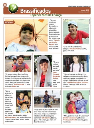 14                                                                                                                                                   Enfoque - Vila Brás, São Leopoldo - Outubro de 2011




                         Brassificados
                                                                                                                                                                                        Textos
                                                                                                                                                                                Dieines Fróis
                                                                                                                                                                            Fernanda Brandt


                                         Especial Mês da Criança
                                                                                                 “Te amo




                                                                                                                                                                                                    RAFAELA KLEY
                                                                                DANEILA FANTI
RECADOS                                                                                         muito. As
                                                                                                nossas
                                                                                                brincadeiras
                                                                                                são muito
                                                                                                divertidas.
                                                                                                Gosto quando
                                                                                                ficamos juntas
                                                                                                e quando tu
                                                                                                faz almoço pra
                                                                                                mim.” Daniele
                                                                                                de Oliveira
                                                                                                Laguni, seis
                                                                                                anos, para a                                  “Eu te amo do fundo do meu
                                                                                                mãe Andréia.                                  coração.” Miquéias Pereira, 12 anos,
                                                                                                                                              para a mãe Noeli.
                                            LIVIA SAGGIN




                                                                                                   RAFAELA KLEY




                                                                                                                                                                                                    LIVIA SAGGIN
                                                                                                                   “Te amo
                                                                                                                  muito e
                                                                                                                  sem você
                                                                                                                  eu não
                                                                                                                  sou nada.”
                                                                                                                  Lucas
 “Os nossos amigos são os melhores.                                                                               Fernando                    “Pai, o carinho que recebo de ti é o
 Sempre jogamos bola e andamos de                                                                                 Bernardes                   melhor presente que posso ter. Gosto
 bicicleta. E o nosso primo Luís Fernando                                                                         da Silva,                   muito de ti porque tu cuida e brinca
 também é muito legal. Nos divertimos                                                                             nove                        comigo. Obrigada por tudo que faz por
 muito, ainda mais quando brincamos                                                                               anos, para                  mim.” Angélica Nascimento Laureano,
 de pula-pula.” Isaías Andrade, 12 anos,                                                                          a mãe                       11 anos, para o pai Valdir Fernandes
 e o irmão Eliéser, seis.                                                                                         Eliane.                     dos Anjos.

 “Nós te
                                            DANIELA FANTI




                                                                                                                               LIVIA SAGGIN




                                                                                                                                                                                                    RAFAELA KLEY




 amamos. Tu
 sabes nos
 dar carinho,
 brincar e
 divertir a
 gente. Mas
 o mais legal
 de tudo
 é quando                                                   “Mãe, tenho muita saudade de ti. O
 estamos só                                                 meu maior presente seria receber
 nós em casa                                                a tua visita, porque só por telefone
 e podemos dormir os três contigo.”                         não é o suficiente para a gente                                                   “Mãe, gostamos muito da tua comida.”
 Kathiane Teixeira, seis anos, e os irmãos                  conversar.” Rafael Correa, 11 anos,                                               Dienifer Lieberknecht, oito anos e
 Cristiam, oito, e Victor, quatro, para a                   para a mãe Sandra, que mora em                                                    Priscila Lieberknecht, dois anos, para a
 mãe Natiane.                                               Fazenda Vilanova.                                                                 mãe Neuza.
 