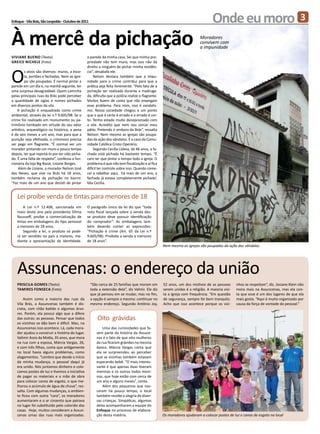 Enfoque - Vila Brás, São Leopoldo - Outubro de 2011                                                                                Onde eu moro                                           3

À mercê da pichação                                                                                                        Moradores
                                                                                                                           convivem com
                                                                                                                           a impunidade
Viviane Bueno (Texto)                             a parede da minha casa. Sei que minha pro-
Greice Nichele (Foto)                             priedade não tem muro, mas isso não dá



O
                                                  direito a ninguém de pichar minha residên-
         s alvos são diversos: muros, a esco-     cia”, desabafa ele.
         la, portões e fachadas. Nem as igre-         Nelson destaca também que a impu-
         jas são poupadas. É normal pintar a      nidade para o crime contribui para que a
parede em um dia e, na manhã seguinte, ter        prática seja feita livremente. “Pelo fato de a
uma surpresa desagradável. Quem caminha           pichação ser realizada durante a madruga-
pelas principais ruas da Brás pode perceber       da, dificulta que a polícia realize o flagrante.
a quantidade de siglas e nomes pichados           Muitos fazem de conta que não enxergam
em diversos pontos da vila.                       esse problema. Para mim, isso é vandalis-
    A pichação é enquadrada como crime            mo. Nossa sociedade chegou a um ponto
ambiental, através da lei n.º 9.605/98. Se o      que o que é certo é errado e o errado é cer-
crime for realizado em monumento ou pa-           to. Tenho estado muito decepcionado com
trimônio tombado em virtude do seu valor          a vila. Acredito que nem vou cercar meu
artístico, arqueológico ou histórico, a pena      pátio. Pretendo ir embora da Brás”, ressalta
é de seis meses a um ano, mas para que a          Nelson. Nem mesmo as igrejas são poupa-
punição seja efetivada, o criminoso precisa       das da ação dos vândalos. É o caso da Comu-
ser pego em flagrante. “É normal ver um           nidade Católica Cristo Operário.
morador pintando um muro e pouco tempo                Segundo Cecília Lisboa, de 46 anos, a fa-
depois, ter que repintá-lo por ter sido picha-    chada está pichada há bastante tempo. “É
do. É uma falta de respeito”, confessa a fun-     caro ter que pintar o tempo todo a igreja. O
cionária da loja Big Bazar, Lisiane Borges.       problema é que não tem fiscalização e aí fica
     Além de Lisiane, o morador Nelson José       difícil ter controle sobre isso. Quando come-
das Neves, que vive na Brás há 18 anos,           cei a rabalhar aqui, há mais de um ano, a
também reclama da pichação no bairro:             fachada já estava completamente pichada’,
“Faz mais de um ano que desisti de pintar         fala Cecília.


   Lei proíbe venda de tintas para menores de 18
       A Lei n.º 12.408, sancionada em            O parágrafo único da lei diz que “toda
   maio deste ano pela presidenta Dilma           nota fiscal lançada sobre a venda des-
   Rousseff, proíbe a comercialização de          se produto deve possuir identificação
   tintas em embalagens do tipo aerossol          do comprador”. As embalagens tam-
   a menores de 18 anos.                          bém deverão conter as expressões:
       Segundo a lei, o produto só pode-          “Pichação é crime (Art. 65 da Lei n.º
   rá ser vendido no país a maiores, me-          9.605/98). Proibida a venda a menores
   diante a apresentação de identidade.           de 18 anos”.
                                                                                                     Nem mesmo as igrejas são poupadas da ação dos vândalos




   Assuncenas: o endereço da união
   Priscila Gomes (Texto)                             “São cerca de 25 famílias que moram em         52 anos, um dos motivos de as pessoas        nhos se respeitam”, diz. Josiane Klein não
   Tamires Fonseca (Foto)                             toda a extensão dela”, diz Valmir. Ele diz     serem unidas é a religião. A maioria visi-   mora mais na Assuncenas, mas ela con-
                                                      que já pensou em se mudar, mas no fim,         ta a igreja com frequência. “Em questão      ta que esse é um dos lugares de que ela
       Assim como a maioria das ruas da               a opção é sempre a mesma: continuar no         de segurança, sempre foi bem tranquilo.      mais gosta. “Aqui é muito organizado por
   Vila Brás, a Assuncenas também é dis-              mesmo endereço. Segundo Antônio Joy,           Acho que isso acontece porque os vizi-       causa da força de vontade do pessoal.”
   creta, com chão batido e algumas árvo-
   res. Porém, ela possui algo que a difere
   das outras: as pessoas. Pensar que todos               Oito grávidas
   os vizinhos se dão bem é difícil. Mas, na
   Assuncenas isso acontece. Lá, cada mora-                  Uma das curiosidades que fa-
   dor ajudou a construir a história do lugar.           zem parte da história da Assuce-
   Valimir Assis da Motta, 35 anos, que mora             nas é o fato de que oito mulheres
   na rua com a esposa, Márcia Vargas, 26,               da rua ficaram grávidas na mesma
   e com três filhos, conta que antigamente              época. Márcia Vargas conta que
   no local havia alguns problemas, como                 ela se surpreendeu ao perceber
   alagamentos. “Lembro que desde o início               que as vizinhas também estavam
   da minha mudança, o pessoal daqui já                  esperando bebê. “O mais interes-
   era unido. Nós juntamos dinheiro e colo-              sante é que apenas duas tiveram
   camos postes de luz e tivemos a iniciativa            meninas e os outros todos meni-
   de pagar os materiais e a mão de obra                 nos, que hoje estão com cerca de
   para colocar canos de esgoto, o que me-               um ano e alguns meses”, conta.
   lhorou o acúmulo de água de chuva”, res-                  Além dos pequenos que nas-
   salta. Com algumas mudanças, o ambien-                ceram há pouco tempo, o local
   te ficou com outra “cara”, os moradores               também recebe a alegria de diver-
   aumentaram e o ar cinzento que pairava                sas crianças. Simpáticas, algumas
   no lugar foi substituído pelo colorido das            delas acompanharam a equipe do
   casas. Hoje, muitos consideram a Assun-               Enfoque no processo de elabora-
   cenas umas das ruas mais organizadas.                 ção desta matéria.                          Os moradores ajudaram a colocar postes de luz e canos de esgoto no local
 