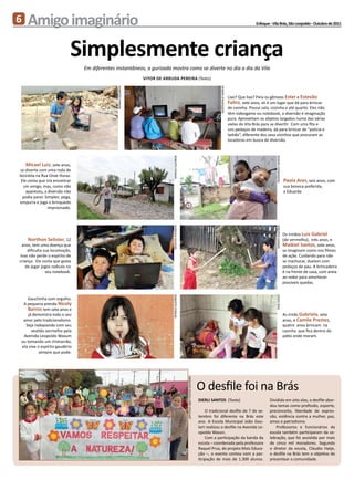 6   Amigo imaginário                                                                                                                                                          Enfoque - Vila Brás, São Leopoldo - Outubro de 2011




                            Simplesmente criança
                                Em diferentes instantâneos, a gurizada mostra como se diverte no dia a dia da Vila
                                                                Vitor de Arruda Pereira (Texto)




                                              ROBERTO FERRARI




                                                                                                                                           RENATA STRAPAZZON
                                                                                                                                                               Lixo? Que lixo? Para os gêmeos Ester e Estevão
                                                                                                                                                               Fallro, sete anos, ali é um lugar que dá para brincar
                                                                                                                                                               de casinha. Possui sala, cozinha e até quarto. Eles não
                                                                                                                                                               têm videogame ou notebook, a diversão é imaginação
                                                                                                                                                               pura. Aproveitam os objetos largados numa das várias
                                                                                                                                                               vielas da Vila Brás para se divertir. Com uma fita e
                                                                                                                                                               uns pedaços de madeira, dá para brincar de “polícia e
                                                                                                                                                               ladrão”, diferente dos seus vizinhos que procuram as
                                                                                                                                                               locadoras em busca de diversão.




                                                                             ROBERTO FERRARI




                                                                                                                                                                                          RENATA STRAPAZZON
    Micael Luiz, sete anos,
se diverte com uma roda de
bicicleta na Rua Onze Horas.
 Ele conta que iria encontrar                                                                                                                                                                                 Paola Ares, seis anos, com
  um amigo, mas, como não                                                                                                                                                                                     sua boneca preferida,
    apareceu, a diversão não                                                                                                                                                                                  a Eduarda
  podia parar. Simples: pega,
empurra e joga o brinquedo
                improvisado.
                                                                             NATACHA OLIVEIRA




                                                                                                                                                                                          ROBERTO FERRARI
                                                                                                                                                                                                              Os irmãos Luiz Gabriel
    Northon Selister, 12                                                                                                                                                                                      (de vermelho), três anos, e
 anos, tem uma doença que                                                                                                                                                                                     Maikiel Santos, sete anos,
    dificulta sua locomoção,                                                                                                                                                                                  se imaginam como nos filmes
mas não perde o espírito de                                                                                                                                                                                   de ação. Cuidando para não
criança. Ele conta que gosta                                                                                                                                                                                  se machucar, duelam com
   de jogar jogos radicais no                                                                                                                                                                                 pedaços de pau. A brincadeira
               seu notebook.                                                                                                                                                                                  é na frente de casa, com areia
                                                                                                                                                                                                              ao redor para amortecer
                                                                                                                                                                                                              possíveis quedas.
                                                                             ROBERTO FERRARI




                                                                                                                                                                                          DIEGO DIAS




   Gauchinha com orgulho.
 A pequena prenda Nicoly
   Barros tem sete anos e
    já demonstra todo o seu                                                                                                                                                                                   As irmãs Gabriela, sete
 amor pelo tradicionalismo.                                                                                                                                                                                   anos, e Camile Prestes,
  Seja rodopiando com seu                                                                                                                                                                                     quatro anos brincam na
      vestido vermelho pela                                                                                                                                                                                   casinha que fica dentro do
 Avenida Leopoldo Wasum                                                                                                                                                                                       pátio onde moram.
ou tomando um chimarrão,
ela vive o espírito gaudério
          sempre que pode.
                                                                                                ARQUIVO ESCOLA JOÃO GOULART




                                                                                                                              O desfile foi na Brás
                                                                                                                              DIERLI SANTOS (Texto)                                   Dividido em oito alas, o desfile abor-
                                                                                                                                                                                      dou temas como profissão, esporte,
                                                                                                                                  O tradicional desfile de 7 de se-                   preconceito, liberdade de expres-
                                                                                                                              tembro foi diferente na Brás este                       são, violência contra a mulher, paz,
                                                                                                                              ano. A Escola Municipal João Gou-                       amos e patriotismo.
                                                                                                                              lart realizou o desfile na Avenida Le-                      Professores e funcionários da
                                                                                                                              opoldo Wasun.                                           escola também participaram da ce-
                                                                                                                                  Com a participação da banda da                      lebração, que foi assistida por mais
                                                                                                                              escola – coordenada pela professora                     de cinco mil moradores. Segundo
                                                                                                                              Raquel Prux, do projeto Mais Educa-                     o diretor da escola, Cláudio Hatje,
                                                                                                                              ção –, o evento contou com a par-                       o desfile na Brás tem o objetivo de
                                                                                                                              ticipação de mais de 1.300 alunos.                      presentear a comunidade.
 