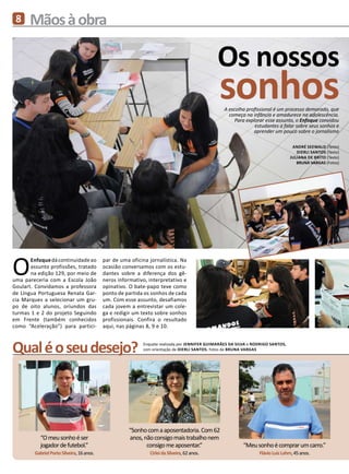 8     Mãos à obra

                                                                                              Os nossos
                                                                                               sonhos
                                                                                                  A escolha profissional é um processo demorado, que
                                                                                                    começa na infância e amadurece na adolescência.
                                                                                                       Para explorar esse assunto, o Enfoque convidou
                                                                                                                estudantes a falar sobre seus sonhos e
                                                                                                               aprender um pouco sobre o jornalismo

                                                                                                                                   André Seewald (Texto)
                                                                                                                                     Dierli Santos (Texto)
                                                                                                                                  Juliana de Brito (Texto)
                                                                                                                                     BRUNA VARGAS (Fotos)




O      Enfoque dá continuidade ao
       assunto profissões, tratado
       na edição 129, por meio de
uma pareceria com a Escola João
Goulart. Convidamos a professora
                                            par de uma oficina jornalística. Na
                                            ocasião conversamos com os estu-
                                            dantes sobre a diferença dos gê-
                                            neros informativo, interpretativo e
                                            opinativo. O bate-papo teve como
de Língua Portuguesa Renata Gar-            ponto de partida os sonhos de cada
cia Marques a selecionar um gru-            um. Com esse assunto, desafiamos
po de oito alunos, oriundos das             cada jovem a entrevistar um cole-
turmas 1 e 2 do projeto Seguindo            ga e redigir um texto sobre sonhos
em Frente (também conhecidos                profissionais. Confira o resultado
como “Aceleração”) para partici-            aqui, nas páginas 8, 9 e 10.



Qual é o seu desejo?                                        Enquete realizada por Jennifer Guimarães da Silva e Rodrigo Santos,
                                                            com orientação de Dierli Santos. Fotos de BRUNA VARGAS




                                                      “Sonho com a aposentadoria. Com 62
            “O meu sonho é ser                        anos, não consigo mais trabalho nem
            jogador de futebol.”                             consigo me aposentar.”                       “Meu sonho é comprar um carro.”
         Gabriel Porto Silveira, 16 anos.                      Cirlei da Silveira, 62 anos.                       Flávio Luiz Lahm, 45 anos.
 