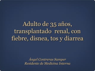 Adulto de 35 años,
 transplantado renal, con
fiebre, disnea, tos y diarrea


       Ángel Contreras Samper
     Residente de Medicina Interna
 