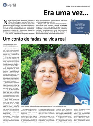 10      Perfil                                                                                                                             Enfoque - Vila Brás, São Leopoldo - Novembro de 2011




                                                                                       Era uma vez...
N       ão é preciso coroas e espadas, tampouco
        elfos e duendes para que sua história vire
        um conto fantástico. Basta um pouquinho
de imaginação e criatividade para que a maioria dos
fatos pareça tão especial quanto uma lenda dessas
que têm um final encantador. É o caso, por exemplo,
do encontro entre Dorida e Danilo, casal que vive na
Brás como se fossem rei e rainha.
                                                                       e seu fiel companheiro, o neto Maicon, que catam
                                                                       minhocas para pescar no Sinos.
                                                                          Por fim, você tem a chance de acompanhar a
                                                                       história de Joana. Quando a equipe do Enfoque
                                                                       chegou em sua rua, quatro amigas tomavam
                                                                       chimarrão e conversavam sobre a vida. Uma delas
                                                                       chamou a atenção pelo seu olhar. Aparentemente
                                                                       queria dizer alguma coisa. E disse. Revisitou os
                                                                                                                                                    “             As coisas
                                                                                                                                                               não começam
                                                                                                                                                               com um conto
                                                                                                                                                                nem acabam
                                                                                                                                                                  com um
                                                                                                                                                                  Paulo Leminski
                                                                                                                                                                                   “
   Outra história que você vai ler aqui é a de Alcides                 episódios marcantes dos seus 67 anos de vida.



Um conto de fadas na vida real
Jaqueline Loreto (Texto)
dienifer cecconello (Foto)

    Em uma terra distante, na-
tiva e com florestas densas,
havia uma jovem princesa que
sonhava em encontrar alguém
para se unir e construir seu
próprio castelo.
    Em um reino distante, há al-
gumas léguas de distância, se en-
contrava o jovem príncipe Danilo
Flores, que com seus 22 anos foi
participar de uma competição no
condado de Alecrim, onde vivia a
nossa princesa, Dorida da Rosa.
    Os dois irmãos de Dorida lu-
taram bravamente no torneio
de bola e, durante a prova, co-
nheceram o jovem valente que
batalhava do lado oposto. Per-
ceberam que, ele além de forte,
era um brilhante cavalheiro e o
chamaram para o baile real que
aconteceria no império, afinal, já
estava em tempo de sua irmã co-
nhecer alguém para casar.
    Na festa, os dois se escontraram
e foi amor à primeira vista. Como
manda o figurino, o príncipe de-
veria pedir o consentimento do rei
para poder namorar sua amada.
      – Eu lhe darei permissão
para ficar com minha filha, jovem
nobre, mas terás que partilhar
desse amor somente neste terri-
tório. Casarás e construirás uma
nova família nesta terra – procla-
mou o pai da moça.
    Nosso moço, mesmo não
aceitando totalmente a impo-
sição feita pelo rei, casou-se
com Dorida, e por um tempo
ficou vivendo entre sua região
e a de sua esposa. Cansado das         O casal Dorida da Rosa Flores e Danilo Flores enfrentou obstáculos e hoje vive feliz em seu reino
viagens e da saudade que sen-
tia, Danilo Flores propôs que             Ao chegarem à região co-          a prosperidade do palácio. Para       cessários. Aliás, justamente             sem você.” Ele responde: “Eu não
partissem para onde sopravam           nhecida por Vila Brás, se ins-       chegar até o seu destino, Danilo      por causa dos pequenos no-               penso em viver sem ti.”.
ventos distintos e onde o verde        talou e levantou os muros de         Flores utiliza uma carruagem es-      bres, o palácio sofrerá algu-                E eles viveram felizes para
é mais verde.                          seu palácio.                         pecial que o leva e o traz no final   mas reformas para aumentar o             sempre? Não, eles continuam
    Assim o fizeram, viajaram             Do matrimônio, tiveram três       da aurora.                            espaço e dar maior comodida-             vivendo a felicidade que a his-
pelos campos e morros, cruza-          herdeiros para o trono: Rogério,        No tempo em que fica so-           de aos futuros reis e rainhas.           tória ensina, passando por obs-
ram por colônias e povoações.          hoje com 35 anos, Maurici, 33, e     zinha Dorida tem a companhia              Ao olhar para trás e perceber        táculos e dificuldades, enfren-
No entanto, o que encontraram          Giovani, 30. Hoje a rainha cuida     de um ou mais netos que, se-          que não ficou um arrependimen-           tando o que vier pela frente de
não servia para erguer a moradia       da propriedade enquanto o rei        guidamente, estão presentes           to, a rainha Dorida diz para seu         cabeça erguida e sem desistir
prometida.                             trabalha para manter a ordem e       para cumprir os afazeres ne-          amado: “Não imagino minha vida           dos sonhos.
 